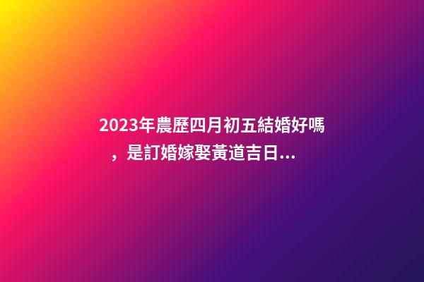 2023年農歷四月初五結婚好嗎，是訂婚嫁娶黃道吉日嗎